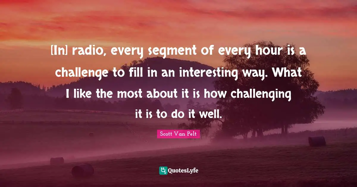 [In] radio, every segment of every hour is a challenge to fill in an interesting way. What I like the most about it is how challenging it is to do it well.