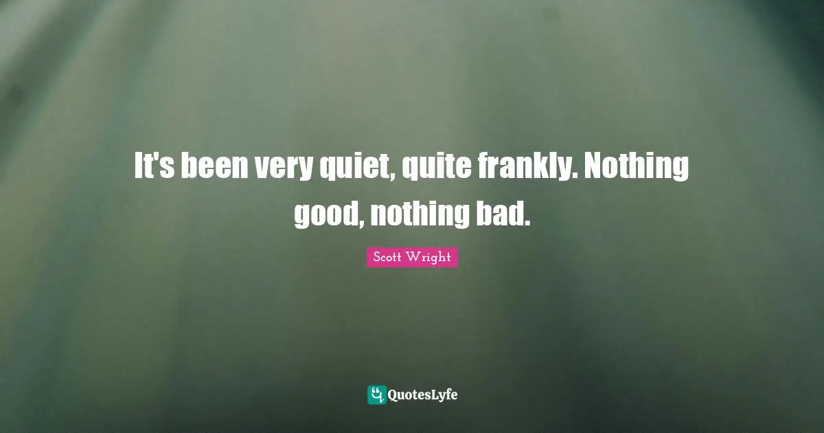 It's been very quiet, quite frankly. Nothing good, nothing bad.
