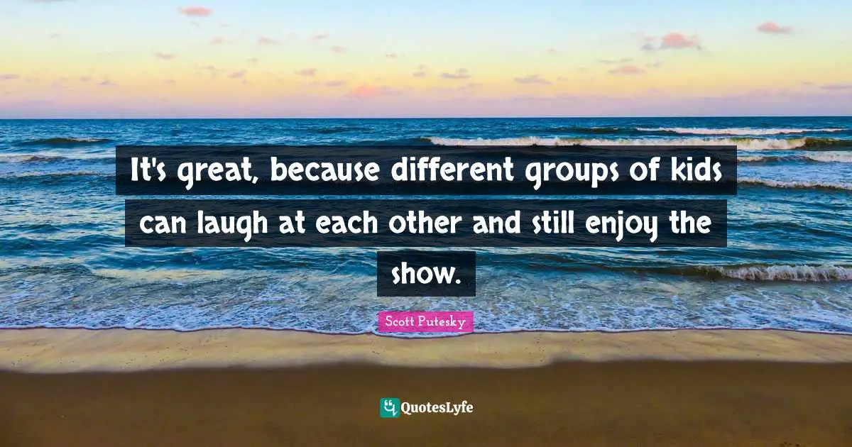 It's great, because different groups of kids can laugh at each other and still enjoy the show.