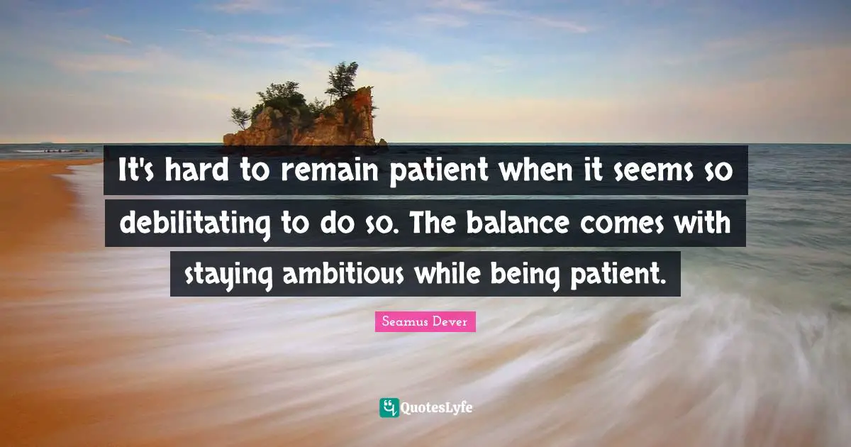 It's hard to remain patient when it seems so debilitating to do so. The balance comes with staying ambitious while being patient.