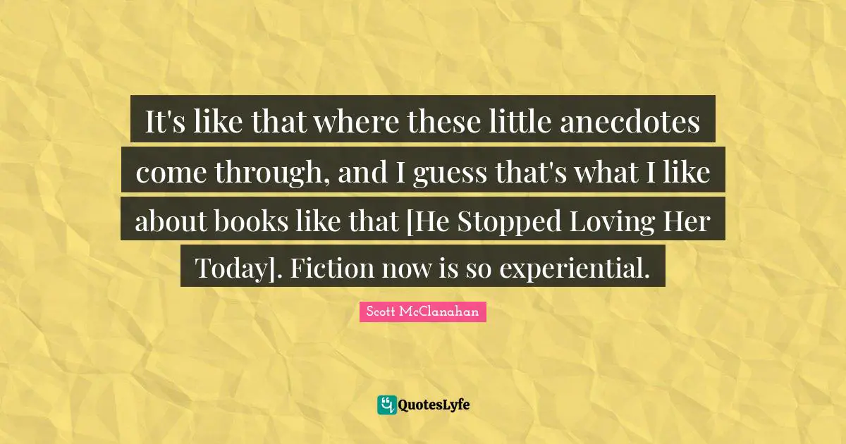 It's like that where these little anecdotes come through, and I guess that's what I like about books like that [He Stopped Loving Her Today]. Fiction now is so experiential.