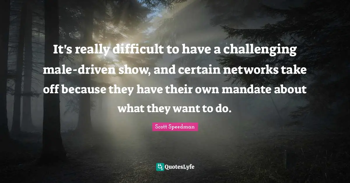 It's really difficult to have a challenging male-driven show, and certain networks take off because they have their own mandate about what they want to do.