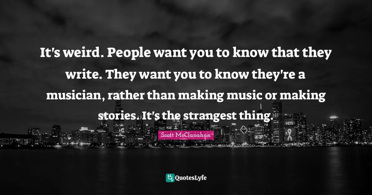 It's weird. People want you to know that they write. They want you to know they're a musician, rather than making music or making stories. It's the strangest thing.