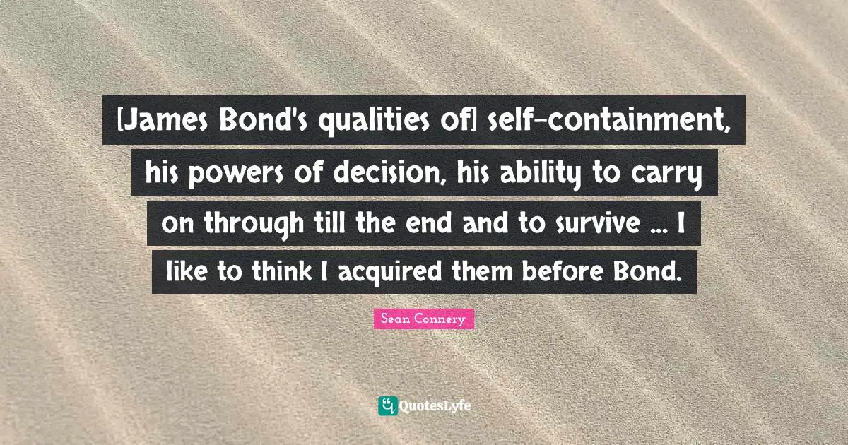 [James Bond's qualities of] self-containment, his powers of decision, his ability to carry on through till the end and to survive ... I like to think I acquired them before Bond.