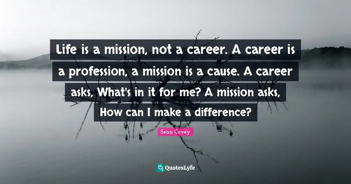 Life is a mission, not a career. A career is a profession, a mission is a cause. A career asks, What's in it for me? A mission asks, How can I make a difference?