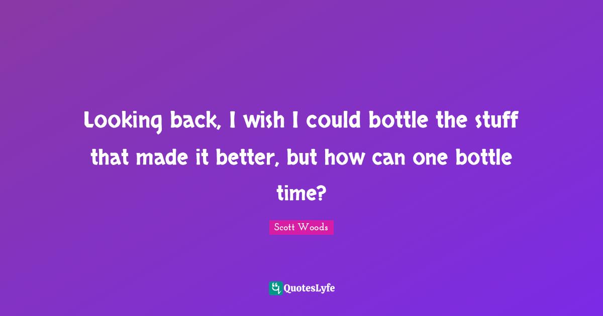 Looking back, I wish I could bottle the stuff that made it better, but how can one bottle time?