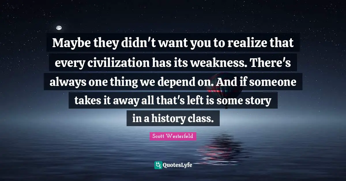Maybe they didn't want you to realize that every civilization has its weakness. There's always one thing we depend on. And if someone takes it away all that's left is some story in a history class.