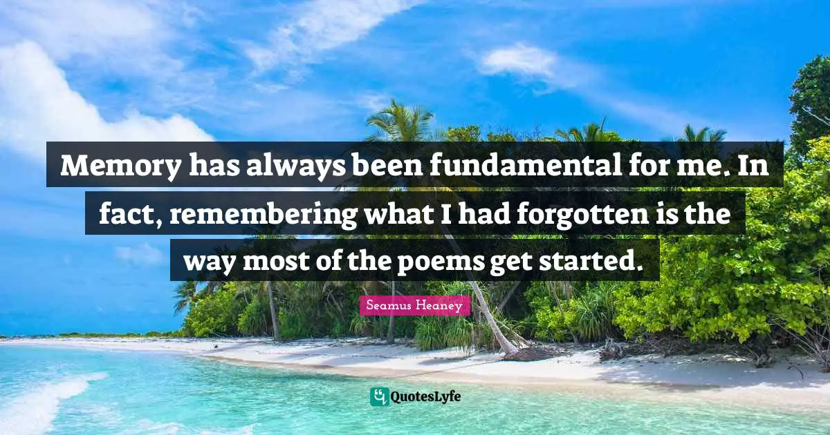 Memory has always been fundamental for me. In fact, remembering what I had forgotten is the way most of the poems get started.