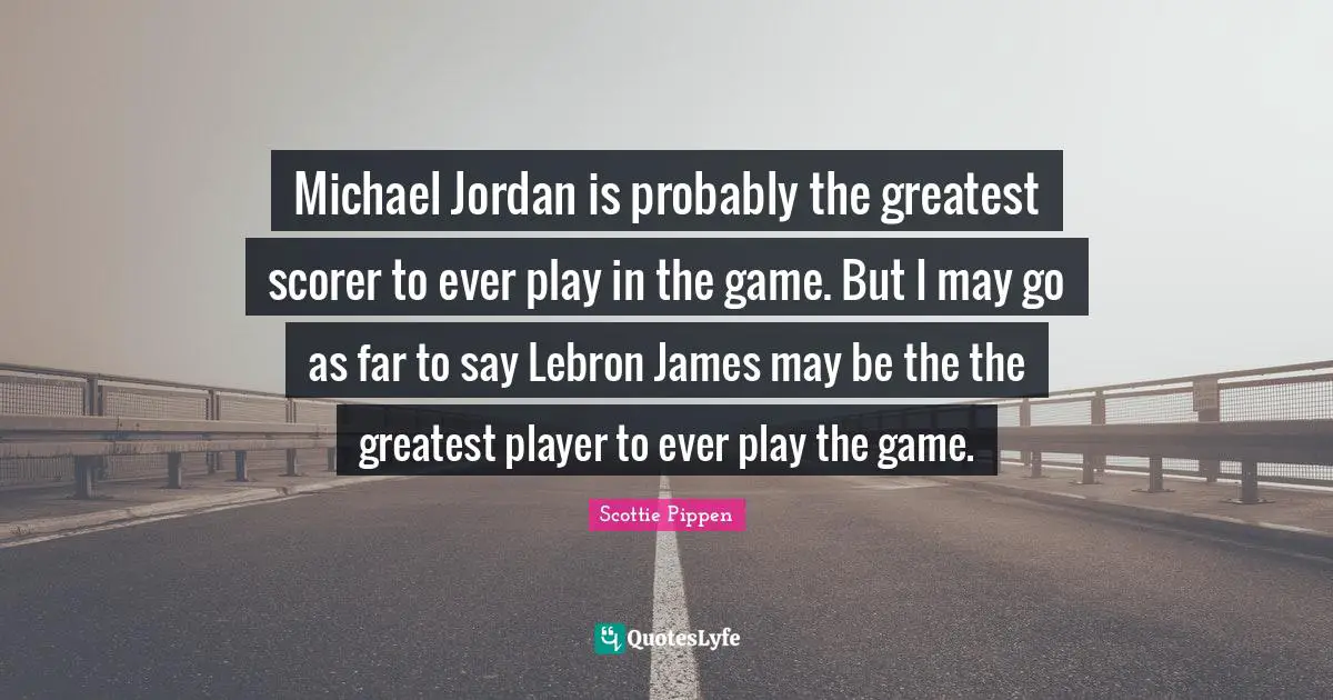 Michael Jordan is probably the greatest scorer to ever play in the game. But I may go as far to say Lebron James may be the the greatest player to ever play the game.
