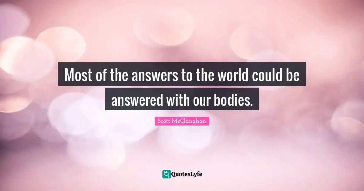 Most of the answers to the world could be answered with our bodies.
