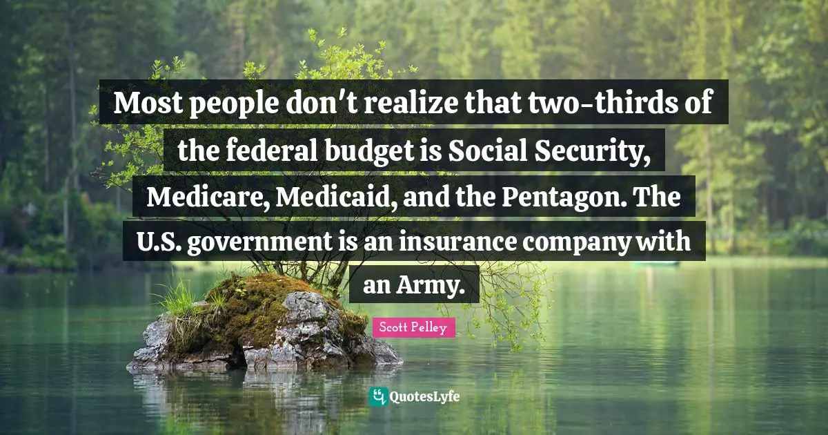 Most people don't realize that two-thirds of the federal budget is Social Security, Medicare, Medicaid, and the Pentagon. The U.S. government is an insurance company with an Army.