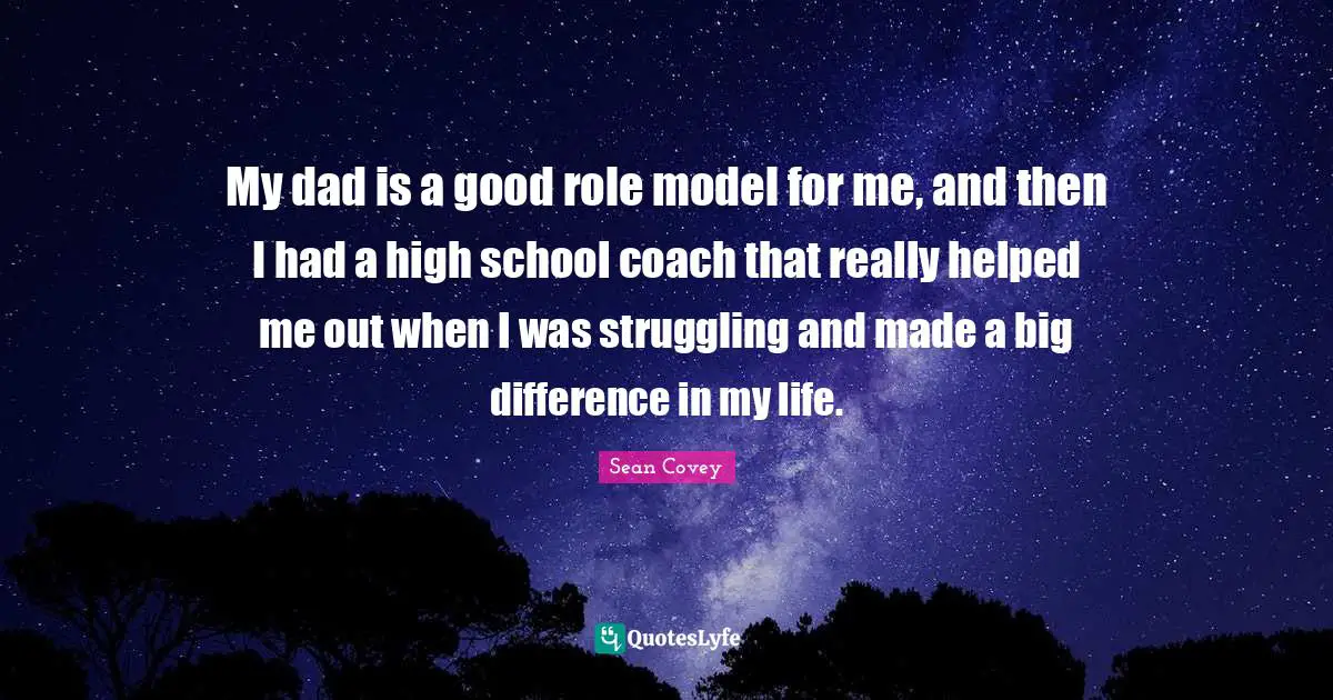 My dad is a good role model for me, and then I had a high school coach that really helped me out when I was struggling and made a big difference in my life.