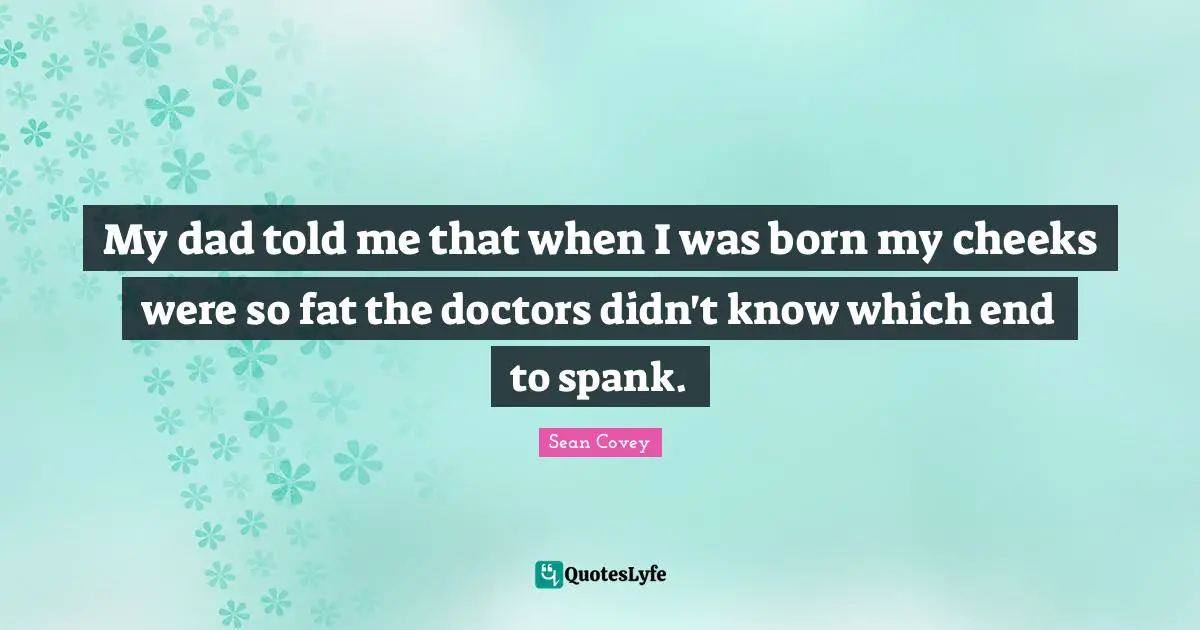 My dad told me that when I was born my cheeks were so fat the doctors didn't know which end to spank.