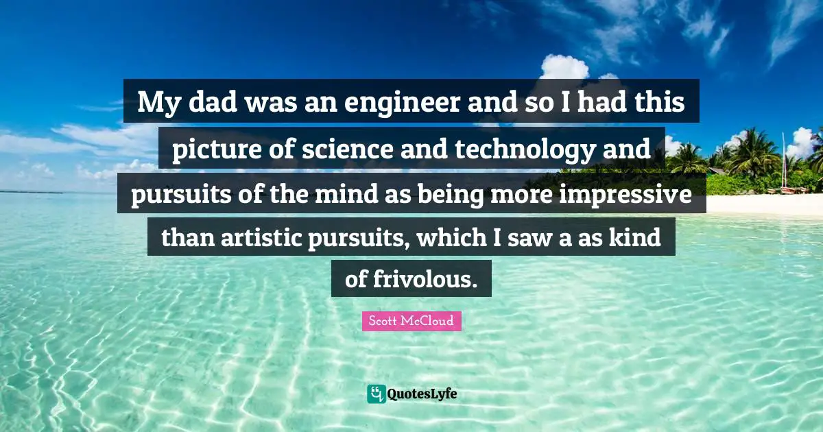 My dad was an engineer and so I had this picture of science and technology and pursuits of the mind as being more impressive than artistic pursuits, which I saw a as kind of frivolous.