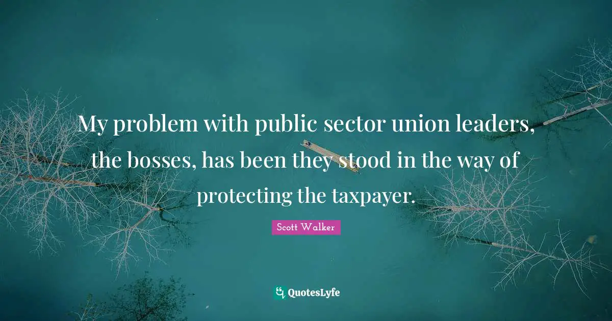 My problem with public sector union leaders, the bosses, has been they stood in the way of protecting the taxpayer.