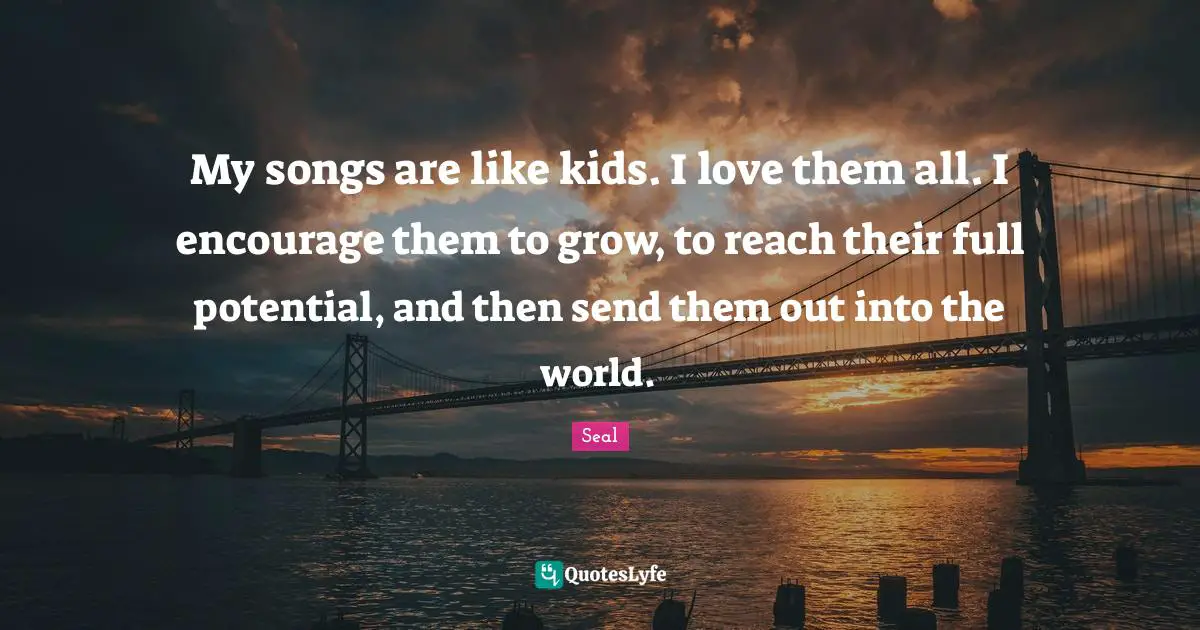 My songs are like kids. I love them all. I encourage them to grow, to reach their full potential, and then send them out into the world.