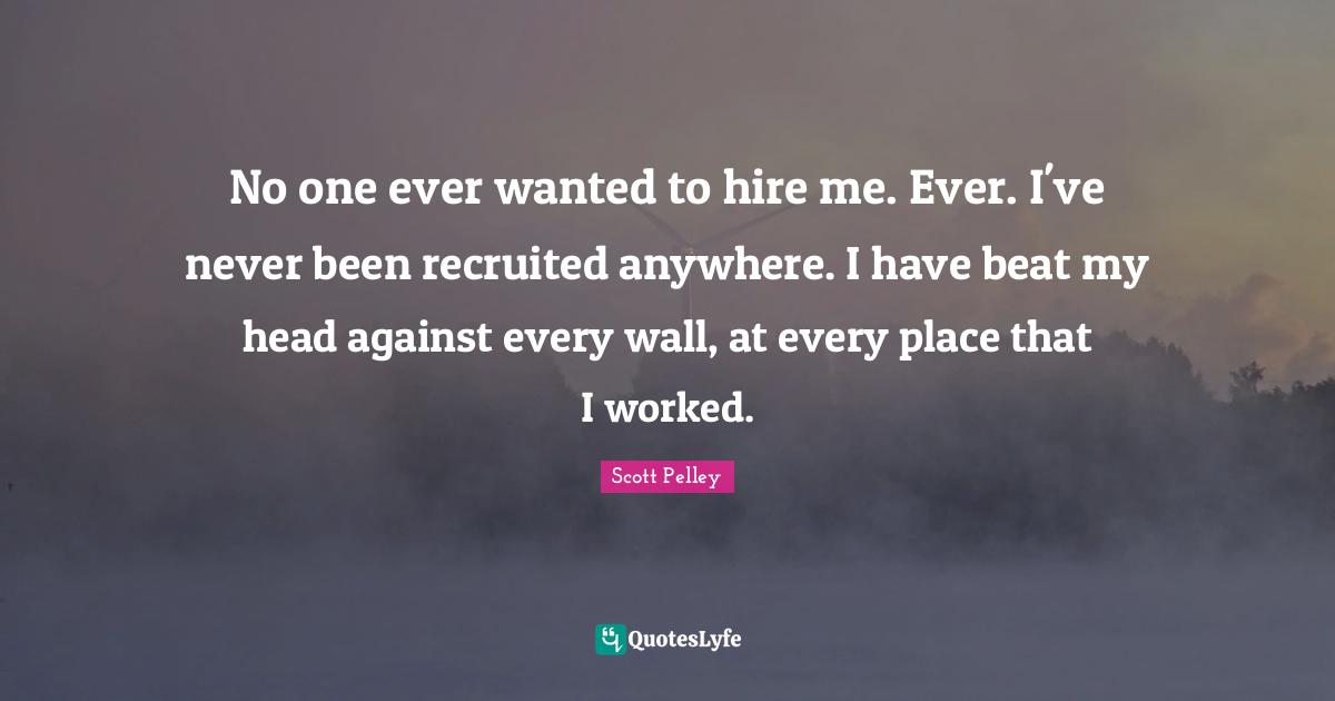 No one ever wanted to hire me. Ever. I've never been recruited anywhere. I have beat my head against every wall, at every place that I worked.