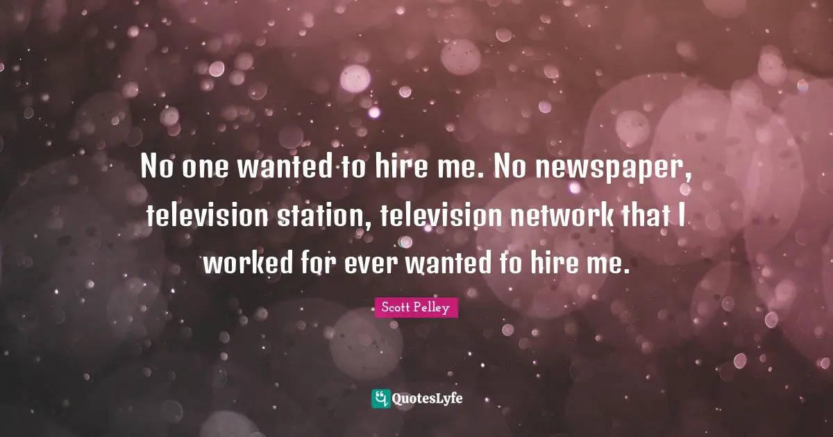 No one wanted to hire me. No newspaper, television station, television network that I worked for ever wanted to hire me.