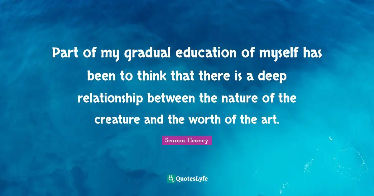 Thinking Deep Quotes: "Part of my gradual education of myself has been to think that there is a deep relationship between the nature of the creature and the worth of the art."
