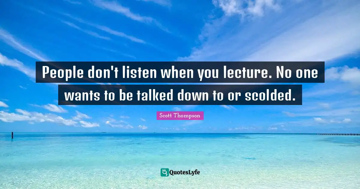 People don't listen when you lecture. No one wants to be talked down to or scolded.