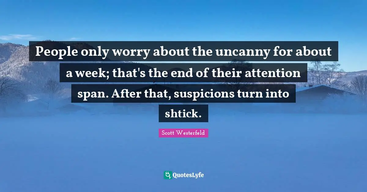 People only worry about the uncanny for about a week; that's the end of their attention span. After that, suspicions turn into shtick.