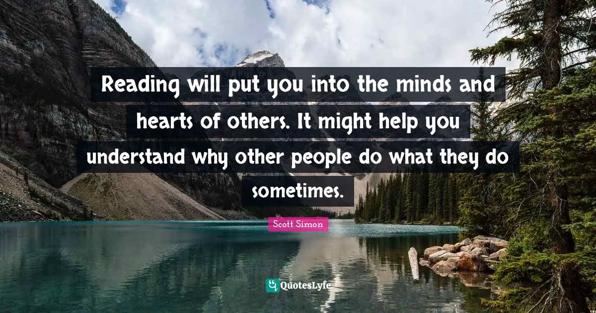 Reading will put you into the minds and hearts of others. It might help you understand why other people do what they do sometimes.