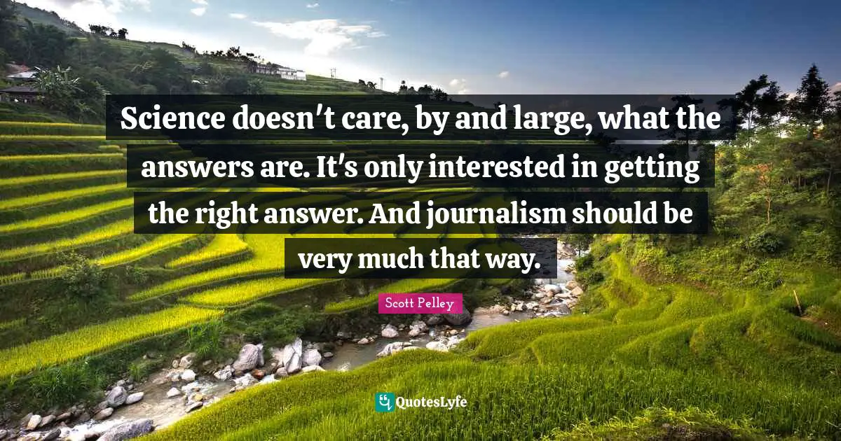 Science doesn't care, by and large, what the answers are. It's only interested in getting the right answer. And journalism should be very much that way.