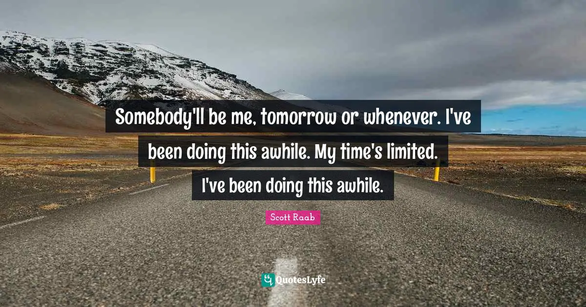 Somebody'll be me, tomorrow or whenever. I've been doing this awhile. My time's limited. I've been doing this awhile.