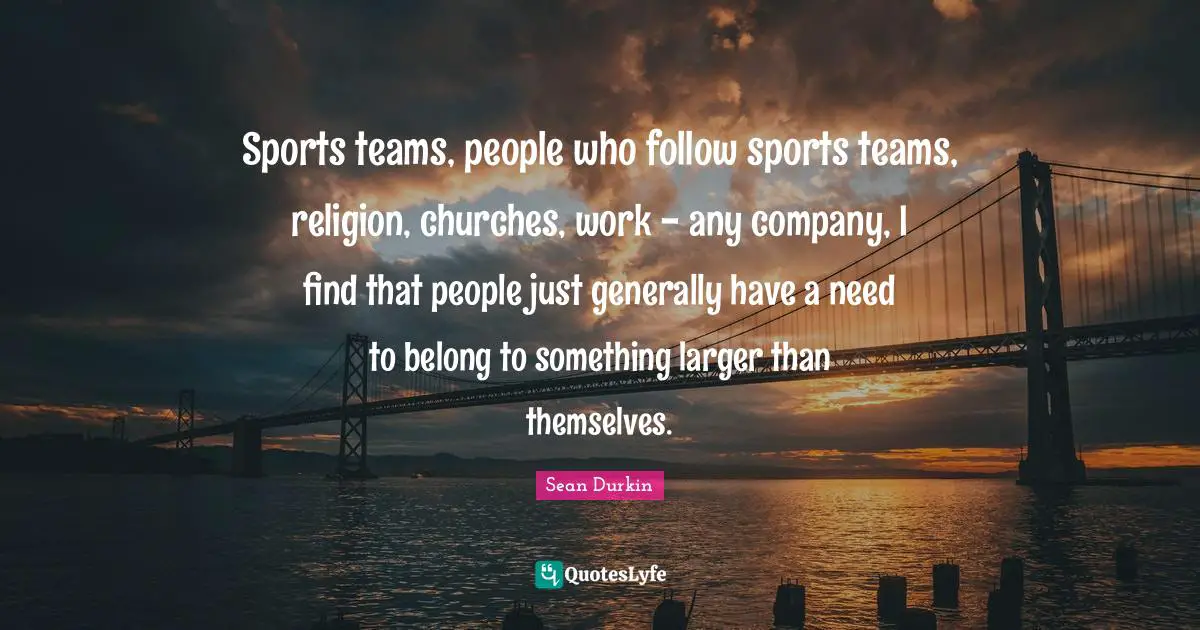 Sports teams, people who follow sports teams, religion, churches, work - any company, I find that people just generally have a need to belong to something larger than themselves.