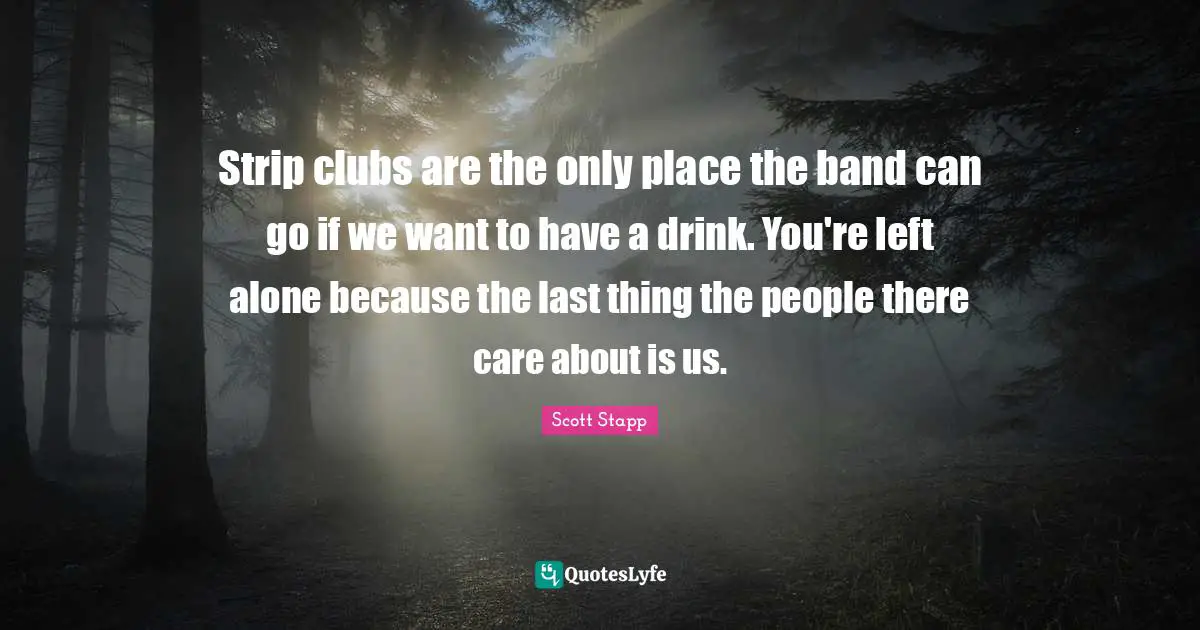 Strip clubs are the only place the band can go if we want to have a drink. You're left alone because the last thing the people there care about is us.