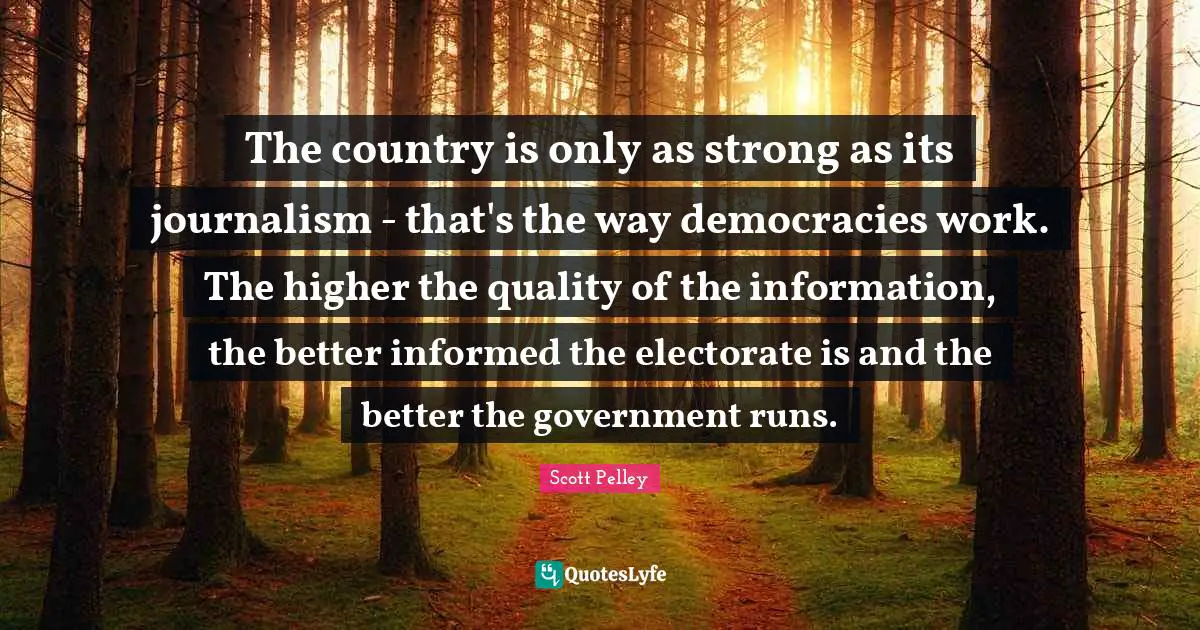 The country is only as strong as its journalism - that's the way democracies work. The higher the quality of the information, the better informed the electorate is and the better the government runs.