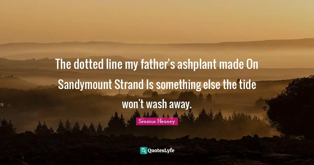The dotted line my father's ashplant made On Sandymount Strand Is something else the tide won't wash away.