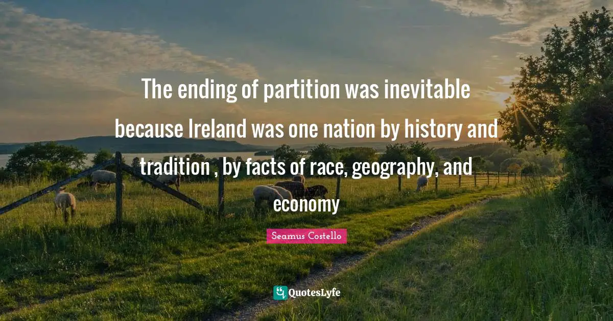 The ending of partition was inevitable because Ireland was one nation by history and tradition , by facts of race, geography, and economy