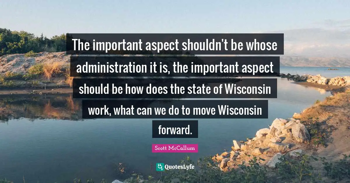 The important aspect shouldn't be whose administration it is, the important aspect should be how does the state of Wisconsin work, what can we do to move Wisconsin forward.