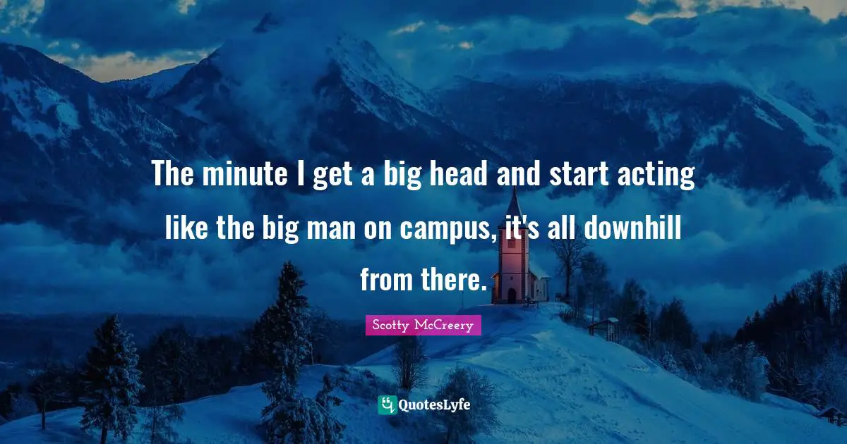 The minute I get a big head and start acting like the big man on campus, it's all downhill from there.