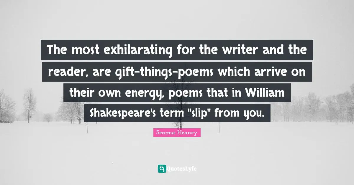 The most exhilarating for the writer and the reader, are gift-things-poems which arrive on their own energy, poems that in William Shakespeare's term "slip" from you.