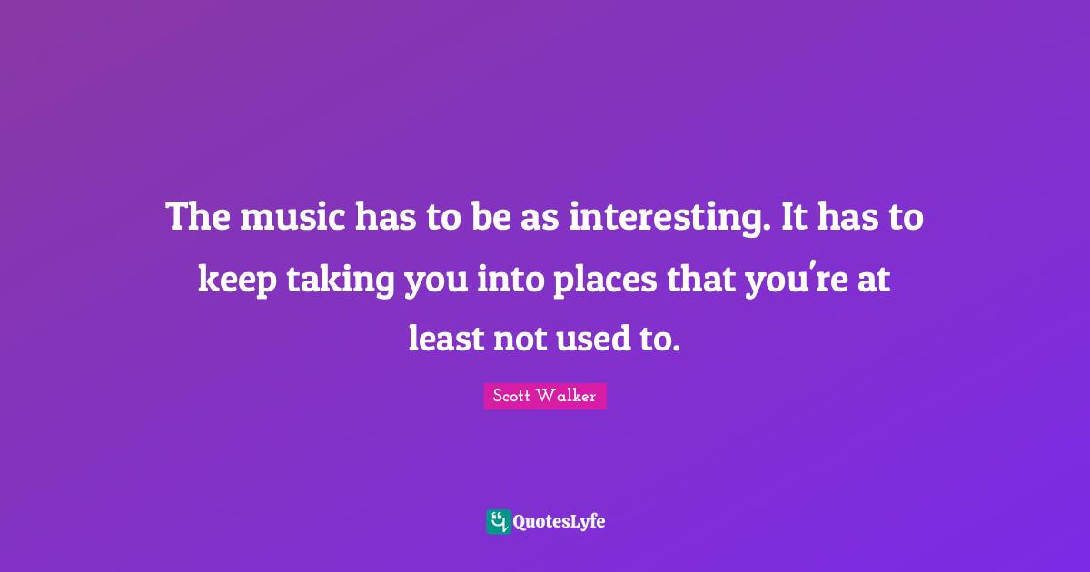 The music has to be as interesting. It has to keep taking you into places that you're at least not used to.