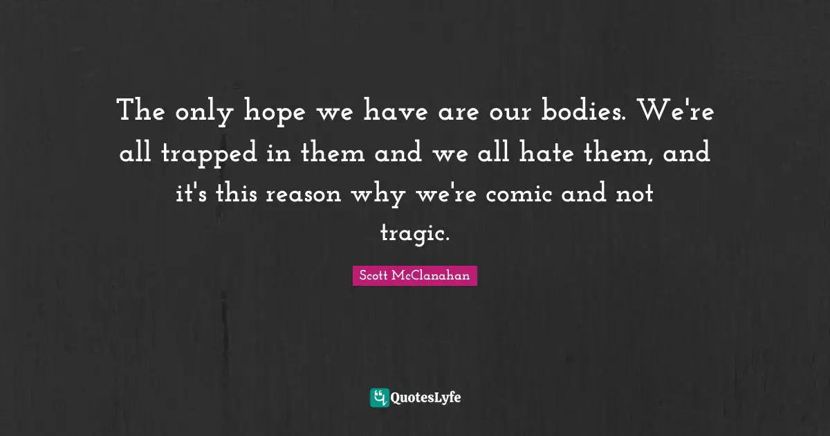 The only hope we have are our bodies. We're all trapped in them and we all hate them, and it's this reason why we're comic and not tragic.
