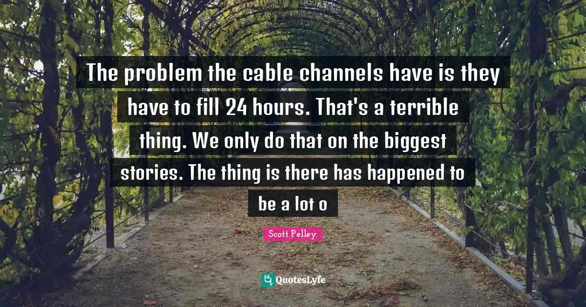 The problem the cable channels have is they have to fill 24 hours. That's a terrible thing. We only do that on the biggest stories. The thing is there has happened to be a lot o