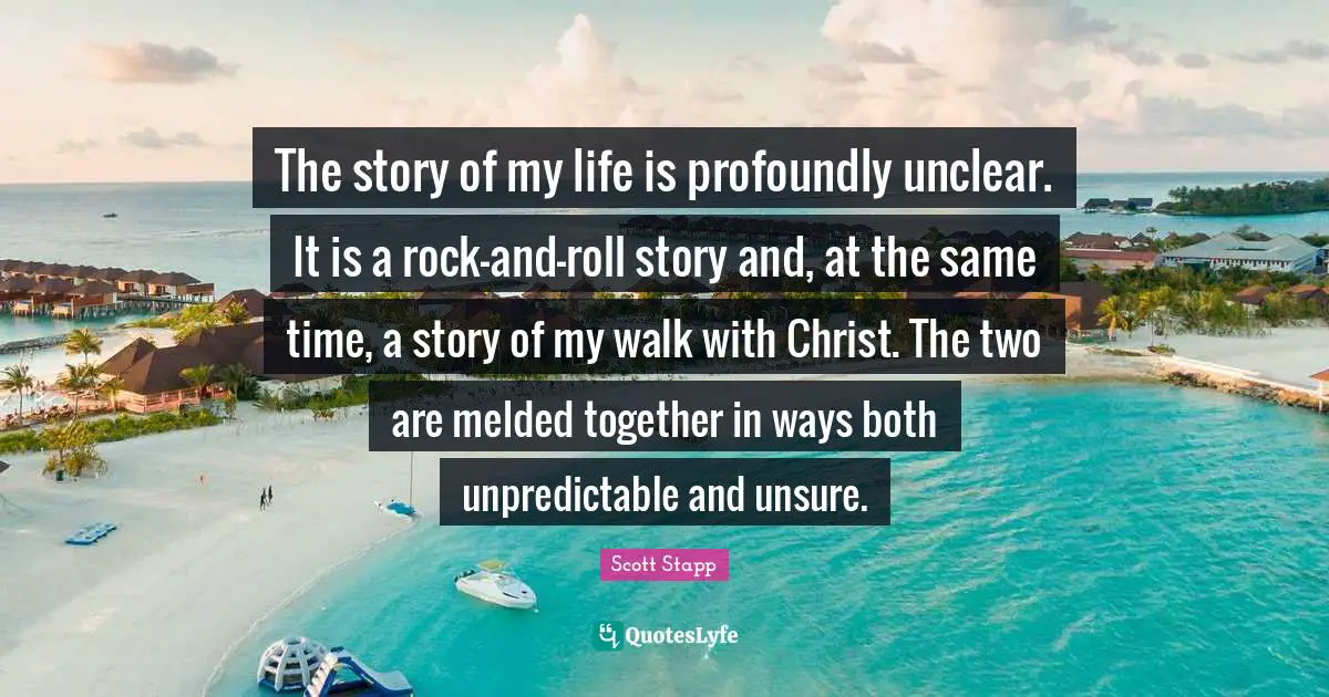 The story of my life is profoundly unclear. It is a rock-and-roll story and, at the same time, a story of my walk with Christ. The two are melded together in ways both unpredictable and unsure.