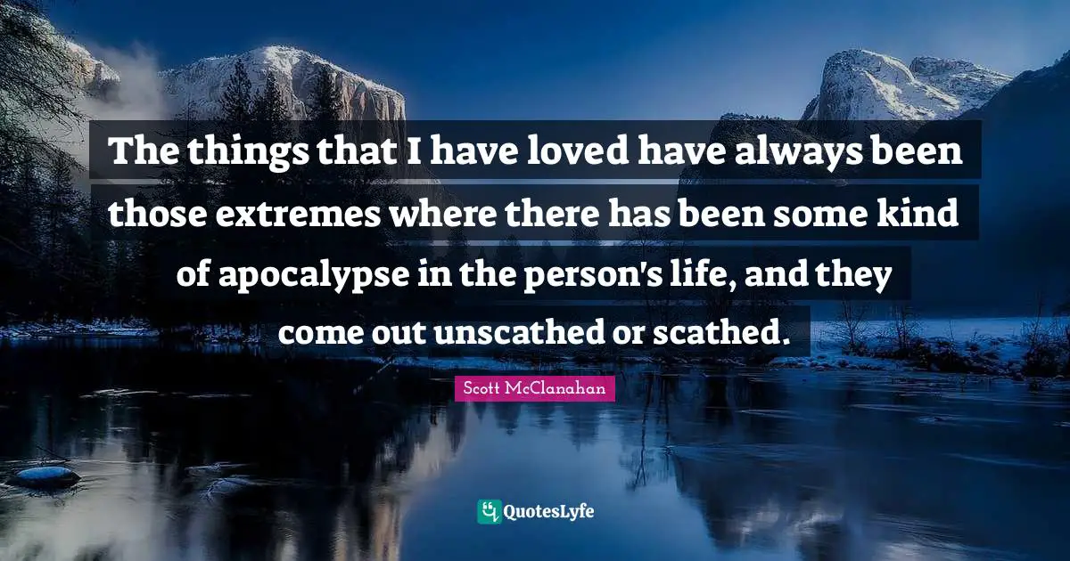 The things that I have loved have always been those extremes where there has been some kind of apocalypse in the person's life, and they come out unscathed or scathed.