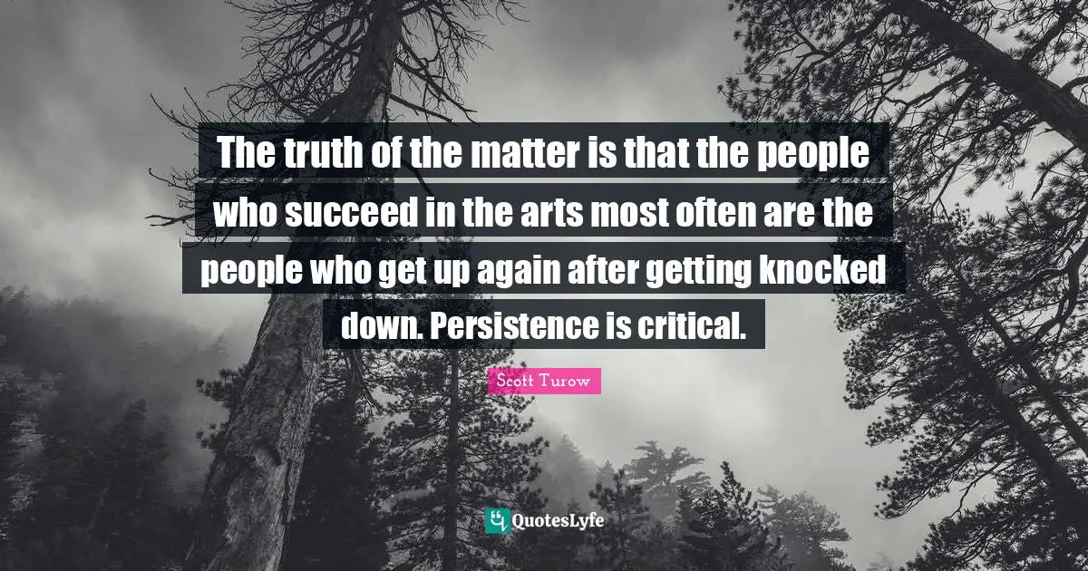 The truth of the matter is that the people who succeed in the arts most often are the people who get up again after getting knocked down. Persistence is critical.