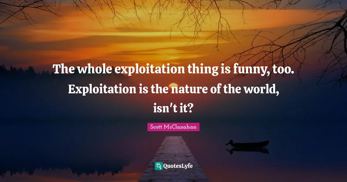 The whole exploitation thing is funny, too. Exploitation is the nature of the world, isn't it?