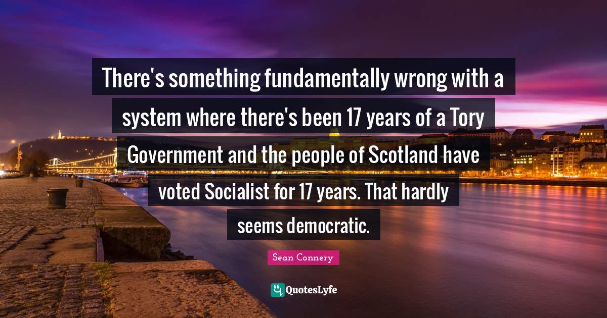 Sean Connery Quotes: "There's something fundamentally wrong with a system where there's been 17 years of a Tory Government and the people of Scotland have voted Socialist for 17 years. That hardly seems democratic."