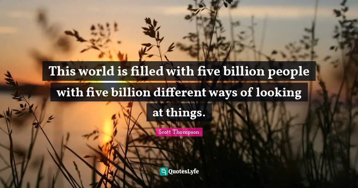 This world is filled with five billion people with five billion different ways of looking at things.