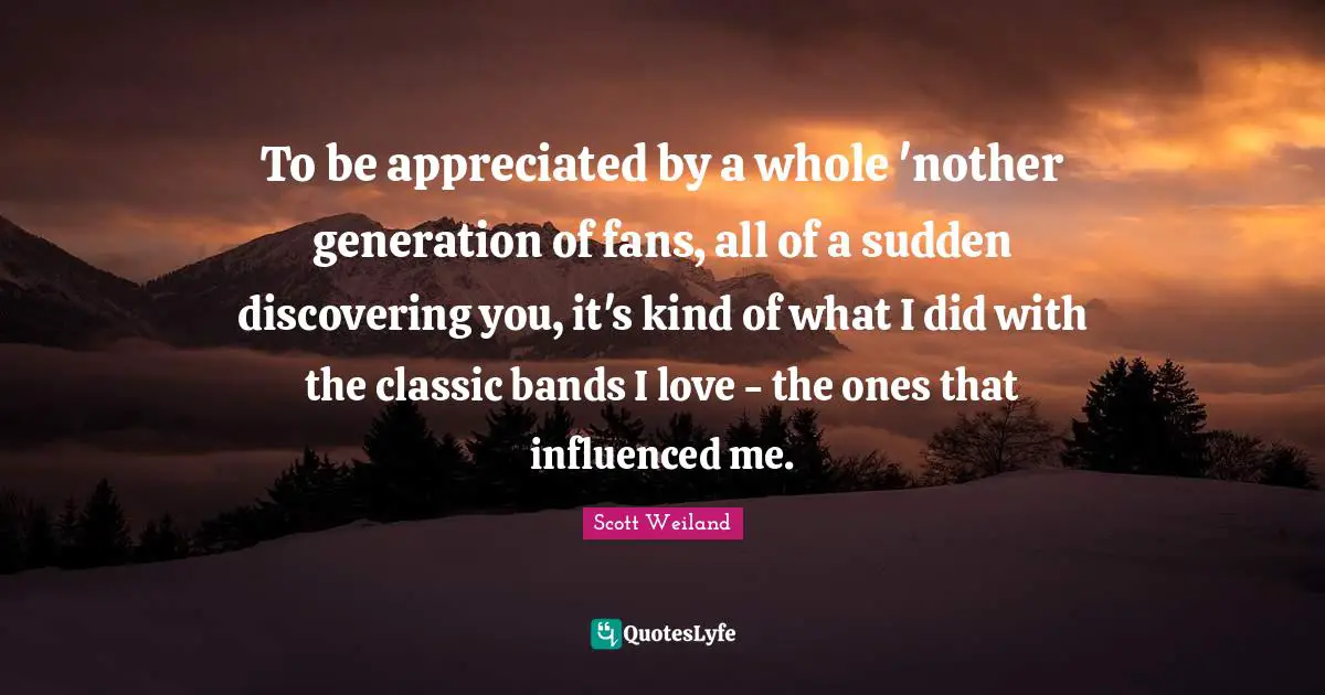 To be appreciated by a whole 'nother generation of fans, all of a sudden discovering you, it's kind of what I did with the classic bands I love - the ones that influenced me.