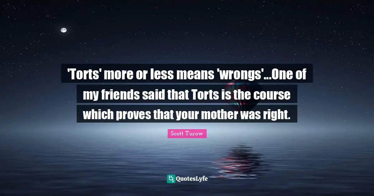 'Torts' more or less means 'wrongs'...One of my friends said that Torts is the course which proves that your mother was right.