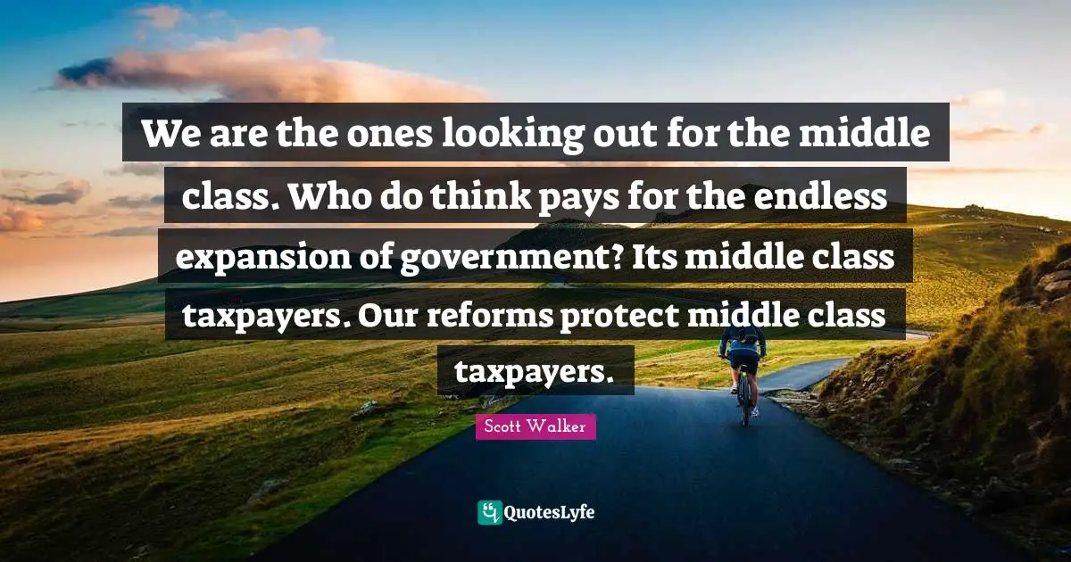 We are the ones looking out for the middle class. Who do think pays for the endless expansion of government? Its middle class taxpayers. Our reforms protect middle class taxpayers.