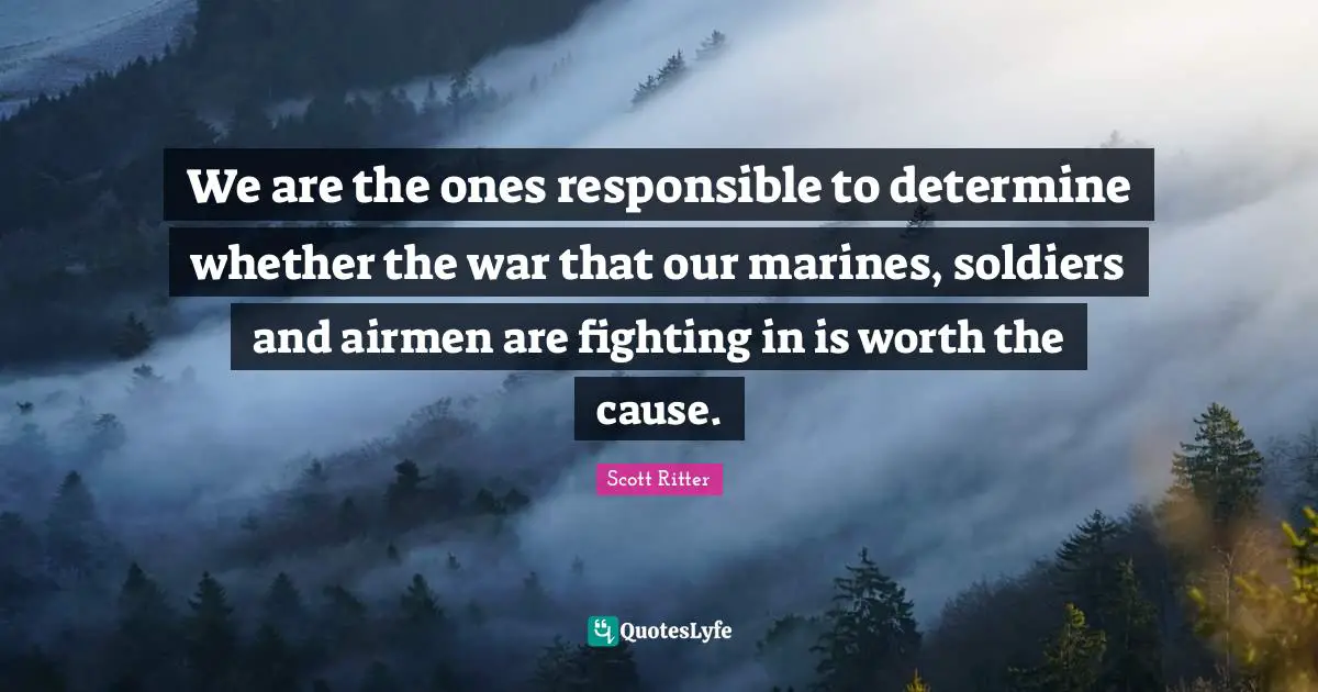 We are the ones responsible to determine whether the war that our marines, soldiers and airmen are fighting in is worth the cause.