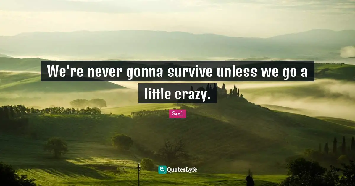 We're never gonna survive unless we go a little crazy.